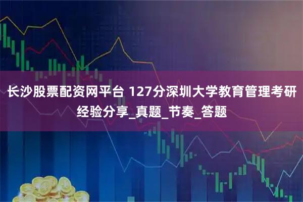 长沙股票配资网平台 127分深圳大学教育管理考研经验分享_真题_节奏_答题