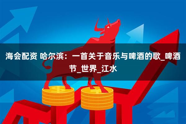 海会配资 哈尔滨：一首关于音乐与啤酒的歌_啤酒节_世界_江水