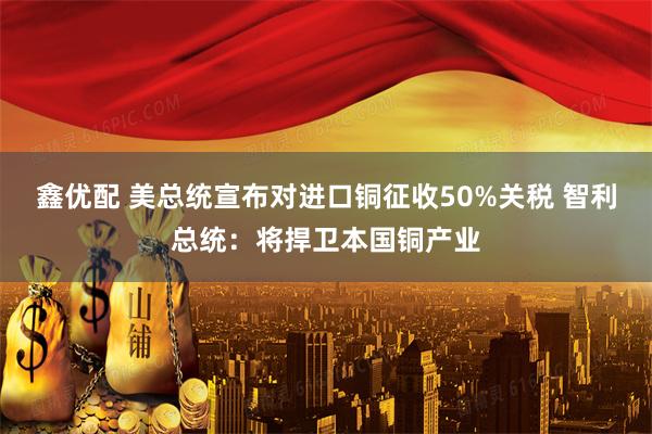 鑫优配 美总统宣布对进口铜征收50%关税 智利总统：将捍卫本国铜产业