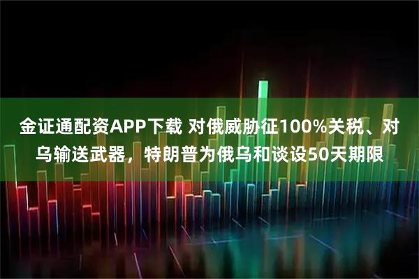 金证通配资APP下载 对俄威胁征100%关税、对乌输送武器，特朗普为俄乌和谈设50天期限
