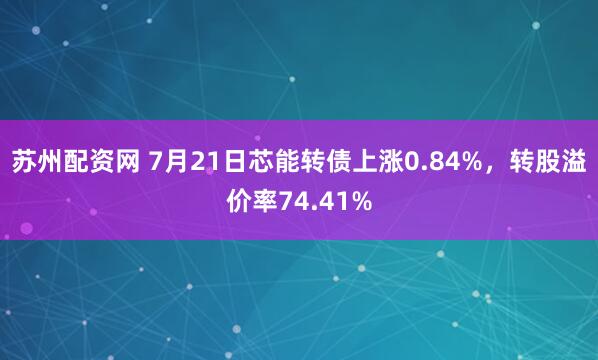 苏州配资网 7月21日芯能转债上涨0.84%，转股溢价率74.41%