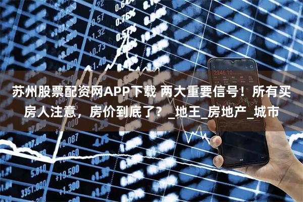 苏州股票配资网APP下载 两大重要信号！所有买房人注意，房价到底了？_地王_房地产_城市