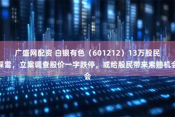 广盛网配资 白银有色（601212）13万股民踩雷，立案调查股价一字跌停，或给股民带来索赔机会