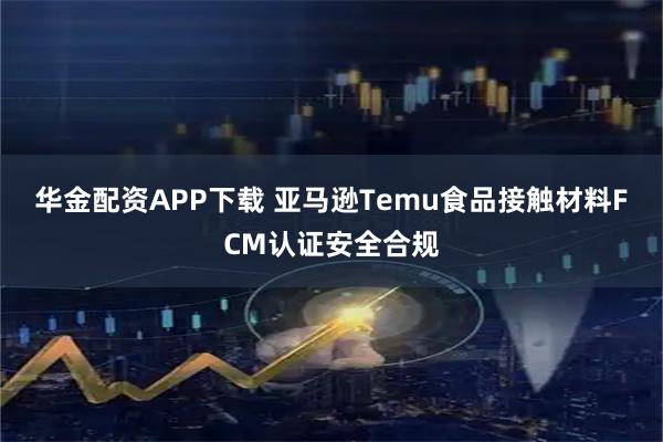 华金配资APP下载 亚马逊Temu食品接触材料FCM认证安全合规