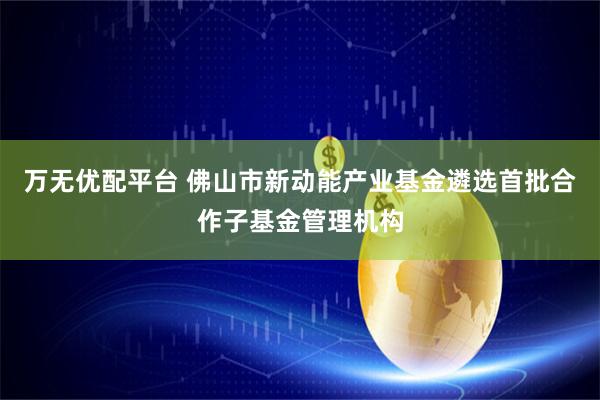 万无优配平台 佛山市新动能产业基金遴选首批合作子基金管理机构