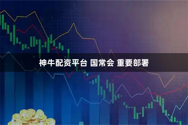 神牛配资平台 国常会 重要部署