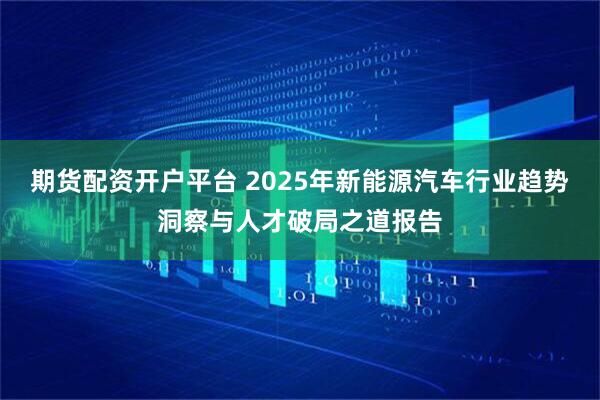 期货配资开户平台 2025年新能源汽车行业趋势洞察与人才破局之道报告