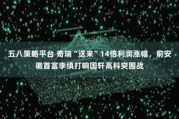 五八策略平台 奇瑞“送来”14倍利润涨幅，前安徽首富李缜打响国轩高科突围战