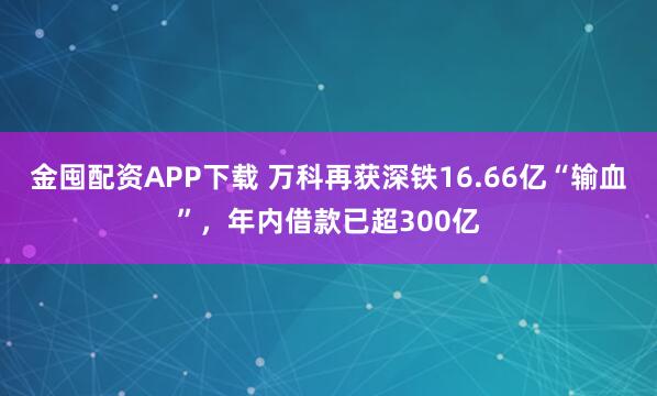 金囤配资APP下载 万科再获深铁16.66亿“输血”，年内借款已超300亿
