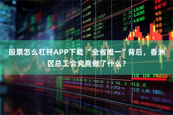 股票怎么杠杆APP下载 “全省唯一”背后，香洲区总工会究竟做了什么？