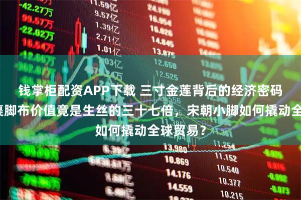 钱掌柜配资APP下载 三寸金莲背后的经济密码：出口裹脚布价值竟是生丝的三十七倍，宋朝小脚如何撬动全球贸易？