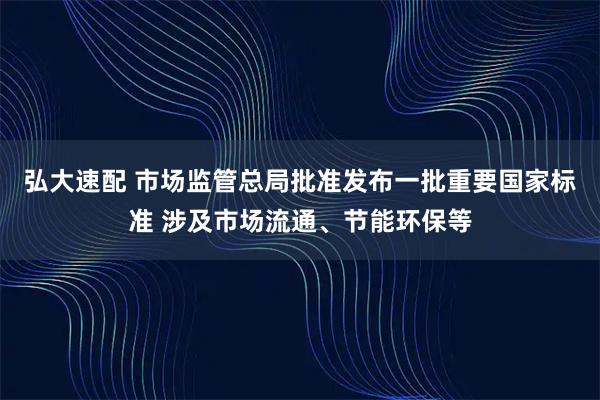 弘大速配 市场监管总局批准发布一批重要国家标准 涉及市场流通、节能环保等