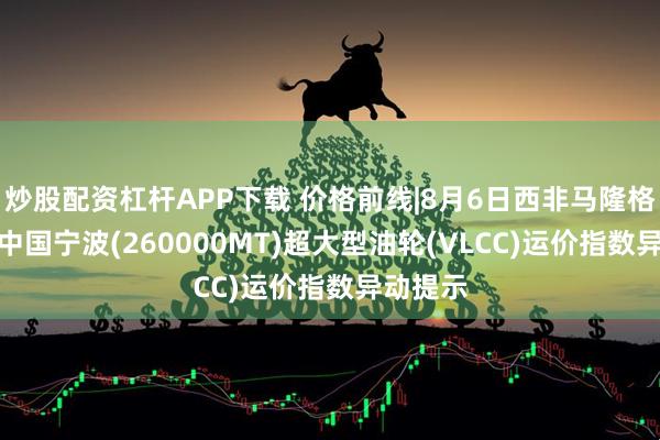 炒股配资杠杆APP下载 价格前线|8月6日西非马隆格/杰诺-中国宁波(260000MT)超大型油轮(VLCC)运价指数异动提示