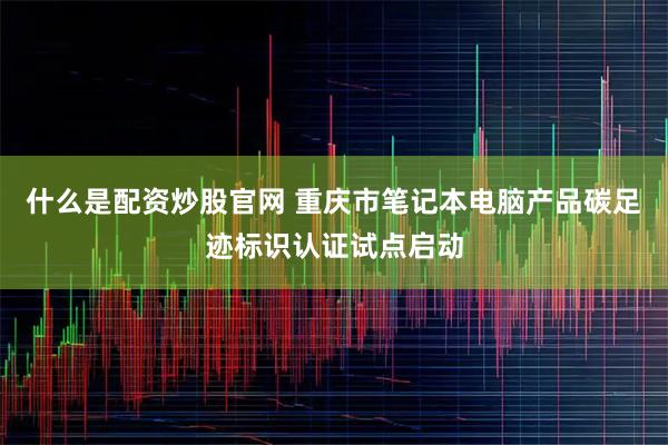 什么是配资炒股官网 重庆市笔记本电脑产品碳足迹标识认证试点启动