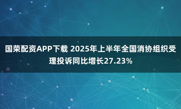 国荣配资APP下载 2025年上半年全国消协组织受理投诉同比增长27.23%