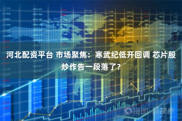 河北配资平台 市场聚焦：寒武纪低开回调 芯片股炒作告一段落了？