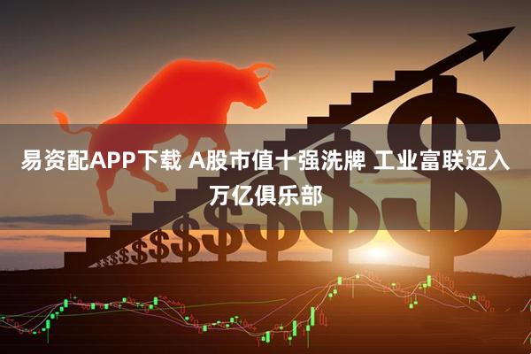 易资配APP下载 A股市值十强洗牌 工业富联迈入万亿俱乐部